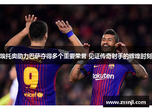 埃托奥助力巴萨夺得多个重要荣誉 见证传奇射手的辉煌时刻