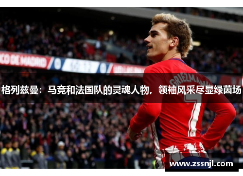 格列兹曼：马竞和法国队的灵魂人物，领袖风采尽显绿茵场