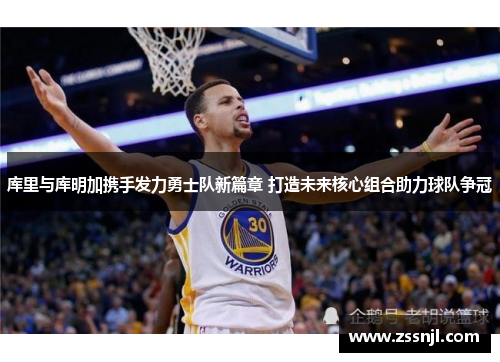 库里与库明加携手发力勇士队新篇章 打造未来核心组合助力球队争冠