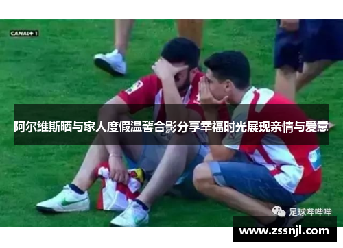 阿尔维斯晒与家人度假温馨合影分享幸福时光展现亲情与爱意