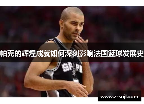 帕克的辉煌成就如何深刻影响法国篮球发展史