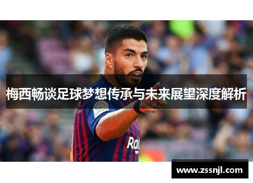 梅西畅谈足球梦想传承与未来展望深度解析
