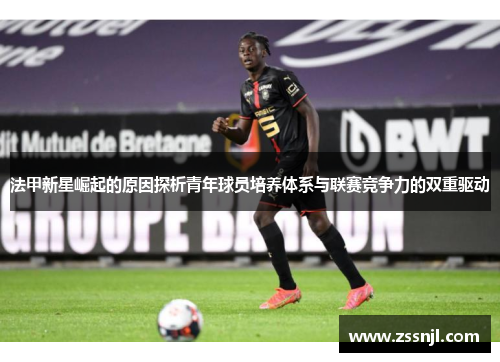 法甲新星崛起的原因探析青年球员培养体系与联赛竞争力的双重驱动