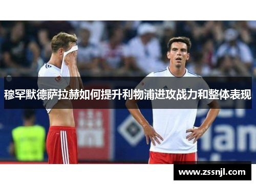 穆罕默德萨拉赫如何提升利物浦进攻战力和整体表现