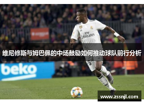维尼修斯与姆巴佩的中场鼓励如何推动球队前行分析