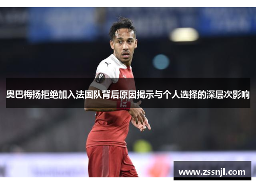 奥巴梅扬拒绝加入法国队背后原因揭示与个人选择的深层次影响 奥巴梅扬拒绝加入法国队背后原因揭示与个人选择的深层次影响