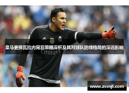 皇马更换瓦拉内背后策略深析及其对球队防线格局的深远影响