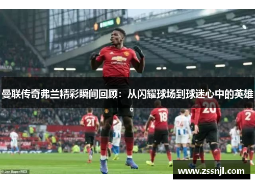 曼联传奇弗兰精彩瞬间回顾:从闪耀球场到球迷心中的英雄 曼联传奇弗兰精彩瞬间回顾:从闪耀球场到球迷心中的英雄